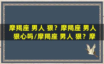 摩羯座 男人 狠？摩羯座 男人 狠心吗/摩羯座 男人 狠？摩羯座 男人 狠心吗-我的网站